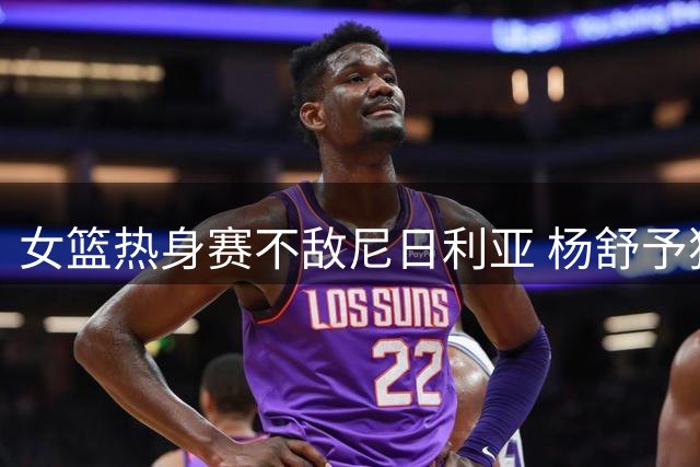 女篮热身赛不敌尼日利亚 杨舒予独得23分难救主