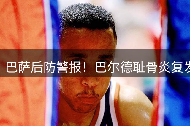 巴萨后防警报！巴尔德耻骨炎复发恐影响新赛季备战