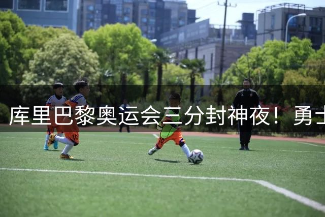 库里巴黎奥运会三分封神夜！勇士官方回顾绝杀时刻引NBA众星膜拜
