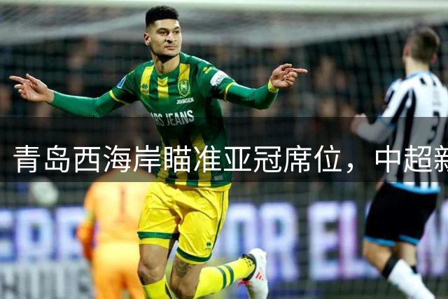 青岛西海岸瞄准亚冠席位，中超新军能否再现恒大辉煌？